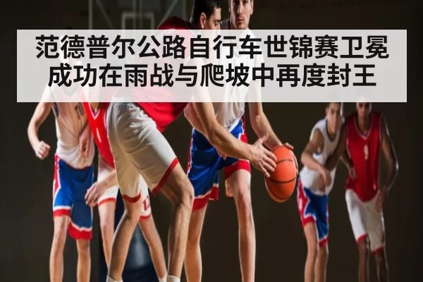 范德普尔公路自行车世锦赛卫冕成功在雨战与爬坡中再度封王